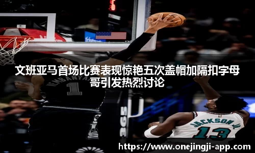 文班亚马首场比赛表现惊艳五次盖帽加隔扣字母哥引发热烈讨论